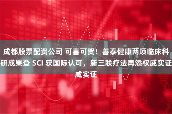 成都股票配资公司 可喜可贺！善泰健康两项临床科研成果登 SCI 获国际认可，新三联疗法再添权威实证