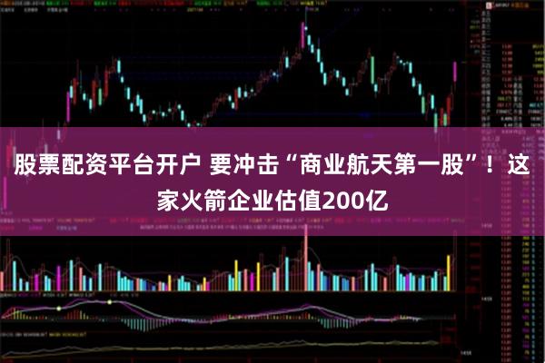 股票配资平台开户 要冲击“商业航天第一股”！这家火箭企业估值200亿