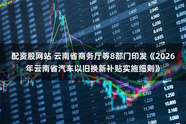 配资股网站 云南省商务厅等8部门印发《2026年云南省汽车以旧换新补贴实施细则》
