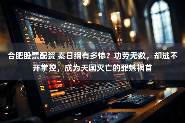 合肥股票配资 秦日纲有多惨？功劳无数，却逃不开掌控，成为天国灭亡的罪魁祸首