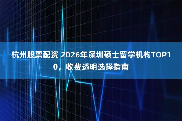 杭州股票配资 2026年深圳硕士留学机构TOP10，收费透明选择指南