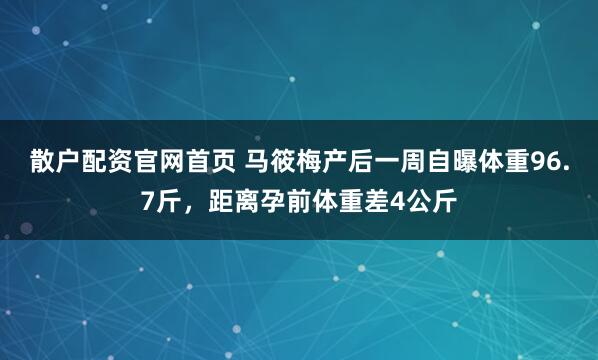 散户配资官网首页 马筱梅产后一周自曝体重96.7斤，距离孕前体重差4公斤