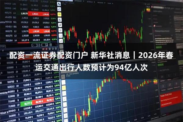 配资一流证券配资门户 新华社消息｜2026年春运交通出行人数预计为94亿人次