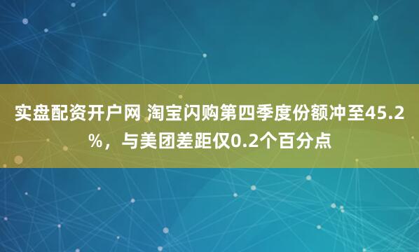 实盘配资开户网 淘宝闪购第四季度份额冲至45.2%，与美团差距仅0.2个百分点