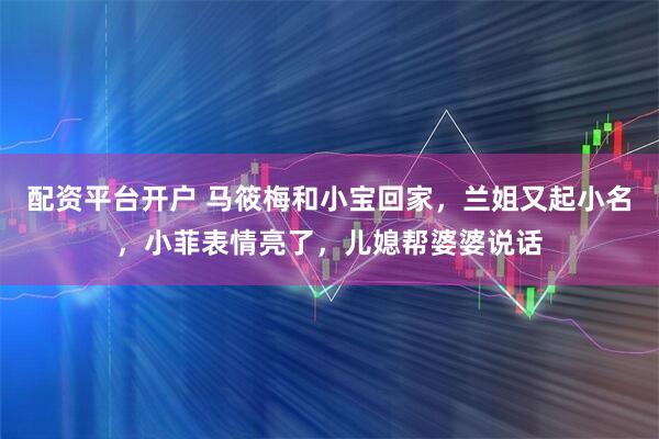 配资平台开户 马筱梅和小宝回家，兰姐又起小名，小菲表情亮了，儿媳帮婆婆说话